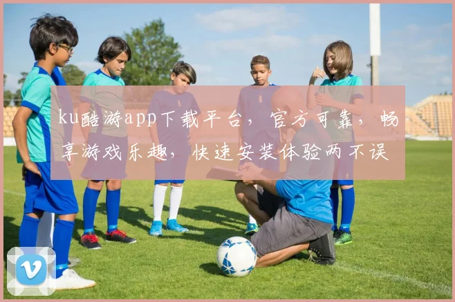 ku酷游app下载平台，官方可靠，畅享游戏乐趣，快速安装体验两不误，不容错过
